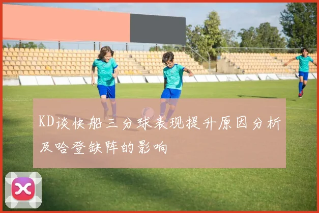 KD谈快船三分球表现提升原因分析及哈登缺阵的影响