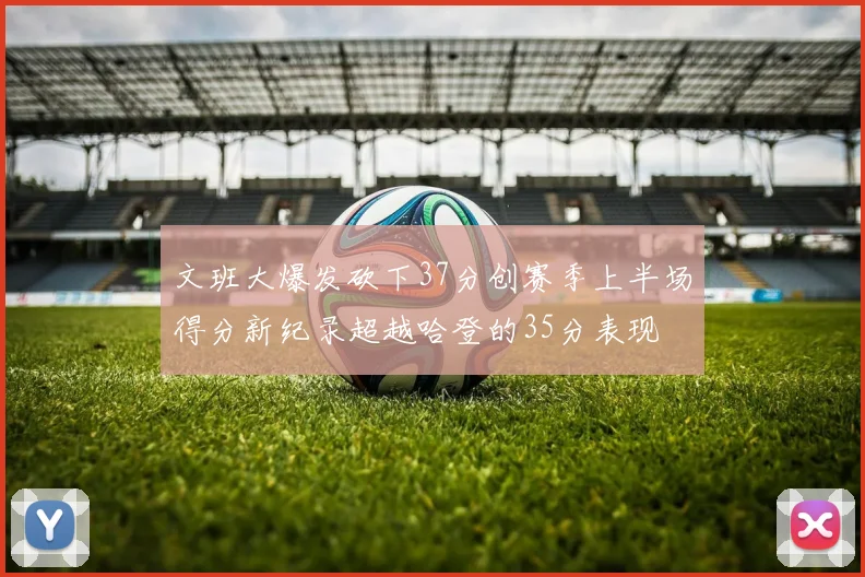 文班大爆发砍下37分创赛季上半场得分新纪录超越哈登的35分表现