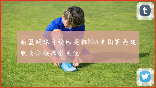前篮网球员纷纷亮相NBA中国赛易建联为何缺席引关注