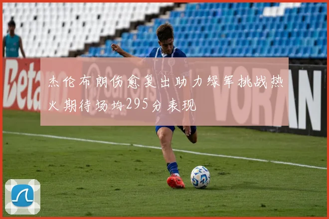 杰伦布朗伤愈复出助力绿军挑战热火期待场均295分表现