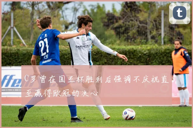 C罗曾在国王杯胜利后强调不庆祝直至赢得欧冠的决心