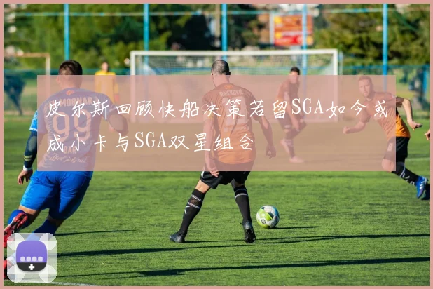 皮尔斯回顾快船决策若留SGA如今或成小卡与SGA双星组合