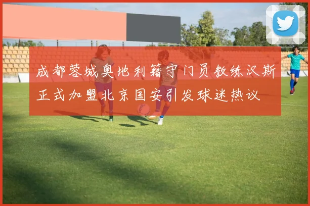 成都蓉城奥地利籍守门员教练汉斯正式加盟北京国安引发球迷热议