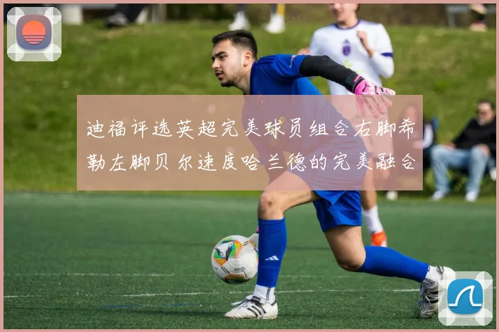 迪福评选英超完美球员组合右脚希勒左脚贝尔速度哈兰德的完美融合