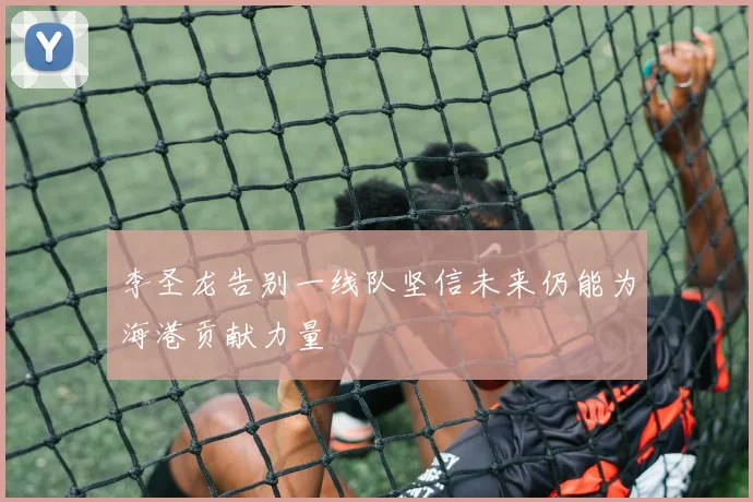 李圣龙告别一线队坚信未来仍能为海港贡献力量