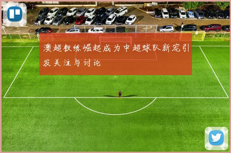 澳超教练崛起成为中超球队新宠引发关注与讨论