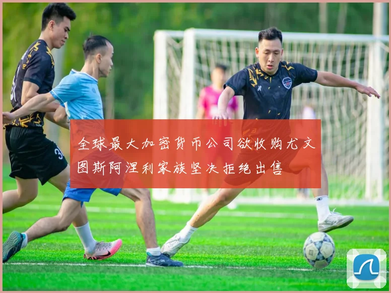 全球最大加密货币公司欲收购尤文图斯阿涅利家族坚决拒绝出售