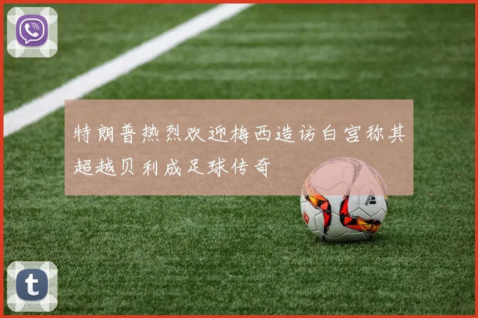 特朗普热烈欢迎梅西造访白宫称其超越贝利成足球传奇