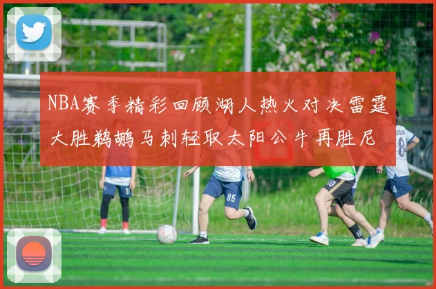 NBA赛季精彩回顾湖人热火对决雷霆大胜鹈鹕马刺轻取太阳公牛再胜尼克斯
