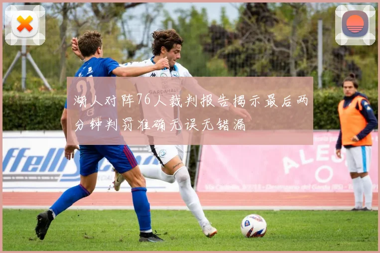 湖人对阵76人裁判报告揭示最后两分钟判罚准确无误无错漏