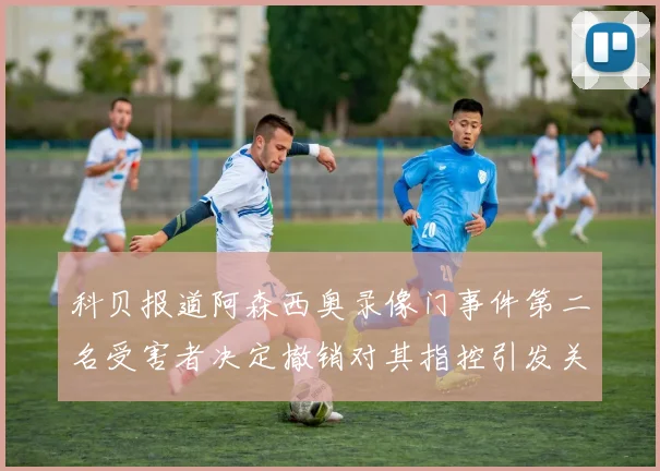 科贝报道阿森西奥录像门事件第二名受害者决定撤销对其指控引发关注