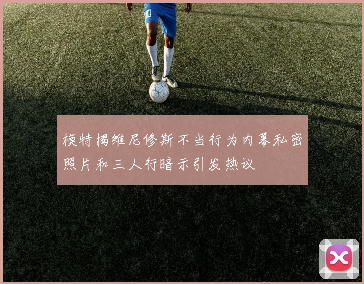 模特揭维尼修斯不当行为内幕私密照片和三人行暗示引发热议