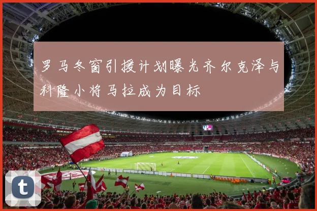 罗马冬窗引援计划曝光齐尔克泽与科隆小将马拉成为目标