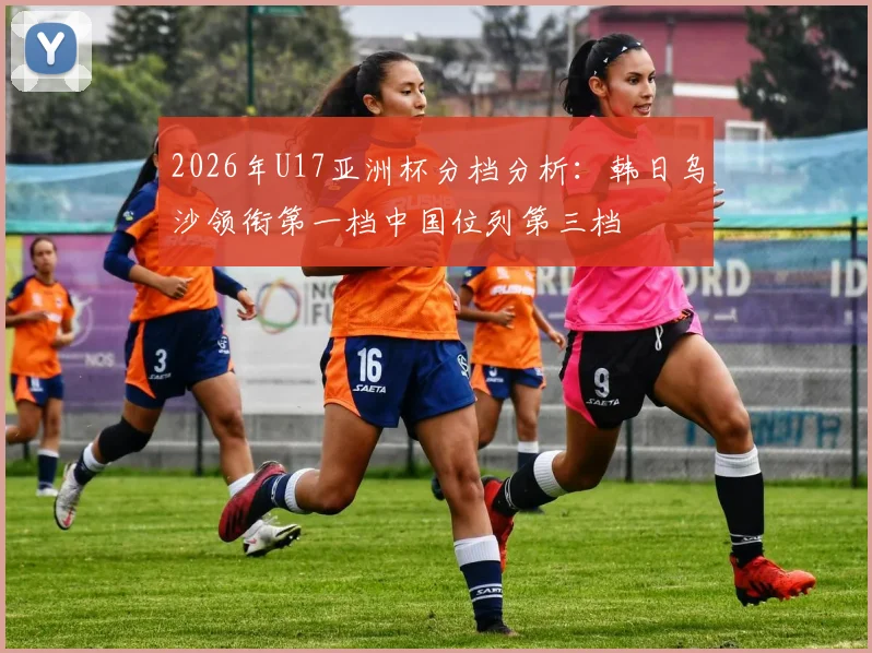 2026年U17亚洲杯分档分析：韩日乌沙领衔第一档中国位列第三档