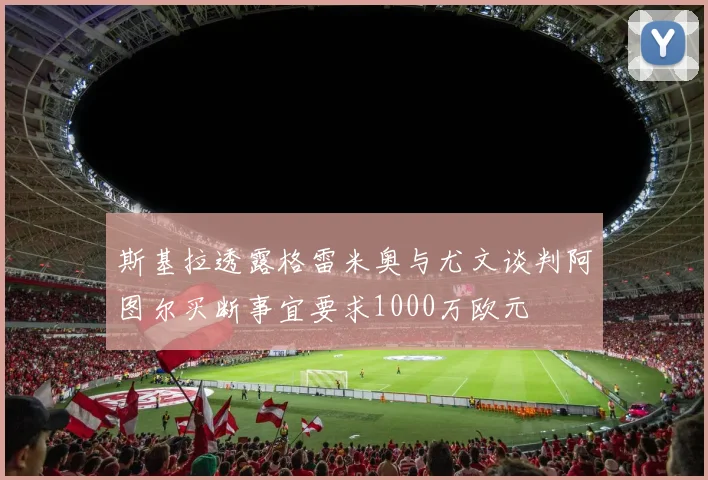 斯基拉透露格雷米奥与尤文谈判阿图尔买断事宜要求1000万欧元