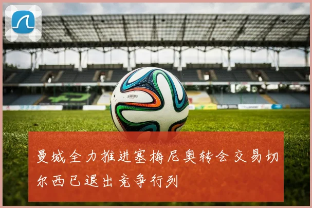 曼城全力推进塞梅尼奥转会交易切尔西已退出竞争行列