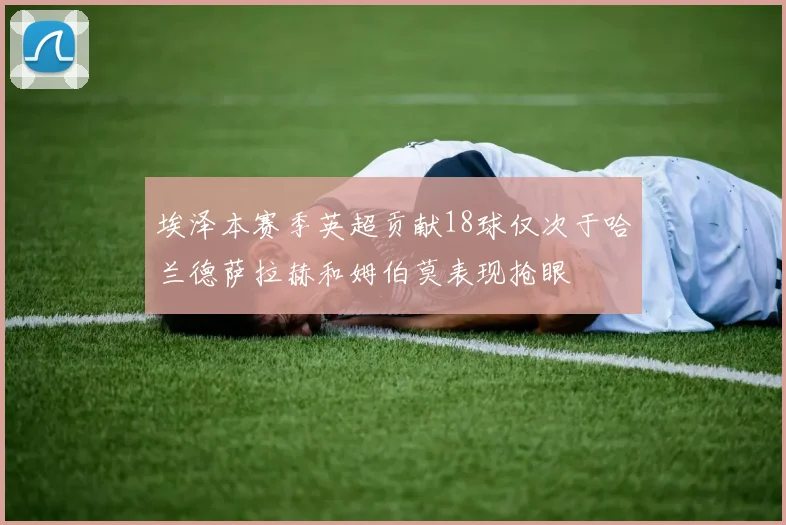 埃泽本赛季英超贡献18球仅次于哈兰德萨拉赫和姆伯莫表现抢眼
