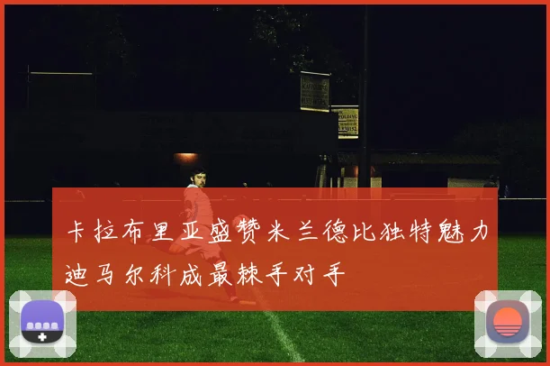 卡拉布里亚盛赞米兰德比独特魅力迪马尔科成最棘手对手