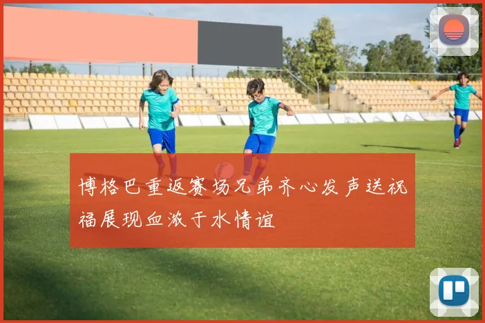 博格巴重返赛场兄弟齐心发声送祝福展现血浓于水情谊