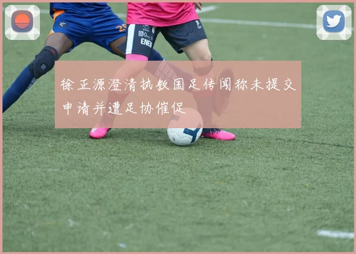 徐正源澄清执教国足传闻称未提交申请并遭足协催促
