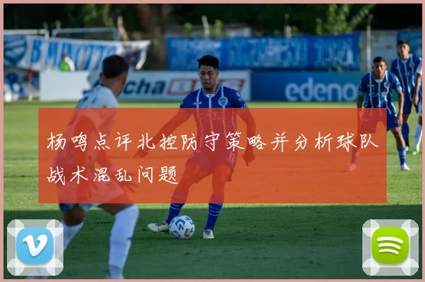 杨鸣点评北控防守策略并分析球队战术混乱问题