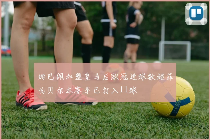 姆巴佩加盟皇马后欧冠进球数超菲戈贝尔本赛季已打入11球