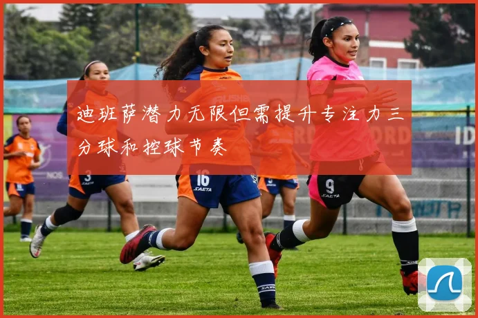 迪班萨潜力无限但需提升专注力三分球和控球节奏