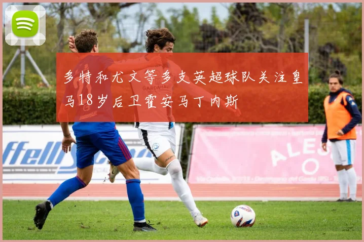多特和尤文等多支英超球队关注皇马18岁后卫霍安马丁内斯