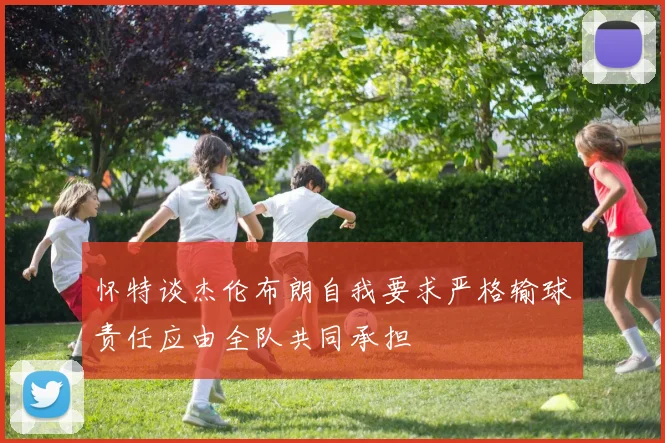 怀特谈杰伦布朗自我要求严格输球责任应由全队共同承担