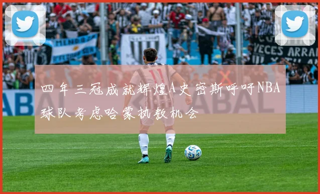 四年三冠成就辉煌A史密斯呼吁NBA球队考虑哈蒙执教机会