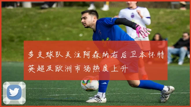 多支球队关注阿森纳右后卫本怀特英超及欧洲市场热度上升