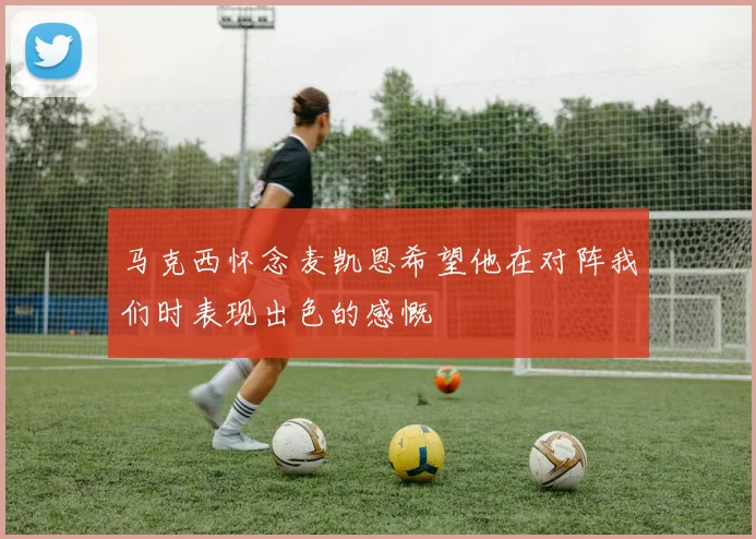 马克西怀念麦凯恩希望他在对阵我们时表现出色的感慨