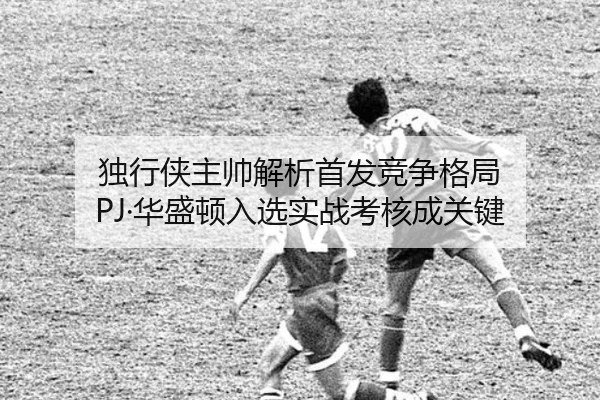 独行侠主帅解析首发竞争格局 PJ·华盛顿入选实战考核成关键 | BAJIESPORTS
